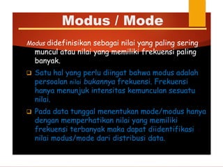 Modus didefinisikan sebagai nilai yang paling sering
muncul atau nilai yang memiliki frekuensi paling
banyak.
 Satu hal yang perlu diingat bahwa modus adalah
persoalan nilai bukannya frekuensi. Frekuensi
hanya menunjuk intensitas kemunculan sesuatu
nilai.
 Pada data tunggal menentukan mode/modus hanya
dengan memperhatikan nilai yang memiliki
frekuensi terbanyak maka dapat diidentifikasi
nilai modus/mode dari distribusi data.
Modus / Mode
 