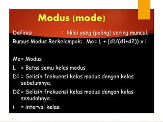 Definisi : Nilai yang (paling) sering muncul.
Rumus Modus Berkelompok: Mo= L + (d1/(d1+d2)) x i
Mo= Modus
L = Batas semu kelas modus
D1 = Selisih frekuensi kelas modus dengan kelas
sebelumnya.
D2 = Selisih frekuensi kelas modus dengan kelas
sesudahnya.
i = interval kelas.
 