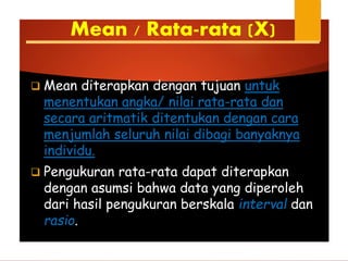 Mean / Rata-rata (X)
 Mean diterapkan dengan tujuan untuk
menentukan angka/ nilai rata-rata dan
secara aritmatik ditentukan dengan cara
menjumlah seluruh nilai dibagi banyaknya
individu.
 Pengukuran rata-rata dapat diterapkan
dengan asumsi bahwa data yang diperoleh
dari hasil pengukuran berskala interval dan
rasio.
 