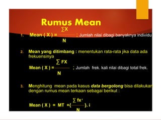 ∑X
1. Mean ( X ) = ; Jumlah nilai dibagi banyaknya individu
N
2. Mean yang ditimbang : menentukan rata-rata jika data ada
frekuensinya
∑ FX
Mean ( X ) = ; Jumlah frek. kali nilai dibagi total frek.
N
3. Menghitung mean pada kasus data bergolong bisa dilakukan
dengan rumus mean terkaan sebagai berikut :
∑ fx’
Mean ( X ) = MT +{ }. i
N
Rumus Mean
 