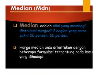 Median (Mdn)
 Median adalah nilai yang membagi
distribusi menjadi 2 bagian yang sama
yakni 50 persen, 50 persen.
 Harga median bisa ditentukan dengan
beberapa formulasi tergantung pada kasus
yang dihadapi.
 