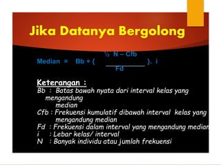 ½ N – Cfb
Median = Bb + { }. i
Fd
Keterangan :
Bb : Batas bawah nyata dari interval kelas yang
mengandung
median
Cfb : Frekuensi kumulatif dibawah interval kelas yang
mengandung median
Fd : Frekuensi dalam interval yang mengandung median
i : Lebar kelas/ interval
N : Banyak individu atau jumlah frekuensi
Jika Datanya Bergolong
 