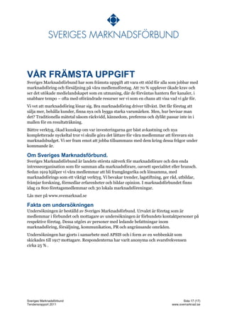 VÅR FRÄMSTA UPPGIFT
Sveriges Marknadsförbund har som främsta uppgift att vara ett stöd för alla som jobbar med
marknadsföring och försäljning på våra medlemsföretag. Att 70 % upplever ökade krav och
ser det utökade medielandskapet som en utmaning, där de förväntas hantera fler kanaler, i
snabbare tempo – ofta med oförändrade resurser ser vi som en chans att visa vad vi går för.
Vi vet att marknadsföring lönar sig. Bra marknadsföring driver tillväxt. Det får företag att
sälja mer, behålla kunder, finna nya och bygga starka varumärken. Men, hur bevisar man
det? Traditionella mätetal såsom räckvidd, kännedom, preferens och dylikt passar inte in i
mallen för en resultaträkning.
Bättre verktyg, ökad kunskap om var investeringarna ger bäst avkastning och nya
kompletterade nyckeltal tror vi skulle göra det lättare för våra medlemmar att försvara sin
marknadsbudget. Vi ser fram emot att jobba tillsammans med dem kring dessa frågor under
kommande år.

Om Sveriges Marknadsförbund.
Sveriges Marknadsförbund är landets största nätverk för marknadsförare och den enda
intresseorganisation som för samman alla marknadsförare, oavsett specialitet eller bransch.
Sedan 1919 hjälper vi våra medlemmar att bli framgångsrika och lönsamma, med
marknadsförings som ett viktigt verktyg. Vi bevakar trender, lagstiftning, ger råd, utbildar,
främjar forskning, förmedlar erfarenheter och bildar opinion. I marknadsförbundet finns
idag ca 800 företagsmedlemmar och 30 lokala marknadsföreningar.
Läs mer på www.svemarknad.se

Fakta om undersökningen
Undersökningen är beställd av Sveriges Marknadsförbund. Urvalet är företag som är
medlemmar i förbundet och mottagare av undersökningen är förbundets kontaktpersoner på
respektive företag. Dessa utgörs av personer med ledande befattningar inom
marknadsföring, försäljning, kommunikation, PR och angränsande områden.
Undersökningen har gjorts i samarbete med APSIS och i form av en webbenkät som
skickades till 1917 mottagare. Respondenterna har varit anonyma och svarsfrekvensen
cirka 25 % .




Sveriges Marknadsförbund                                                              Sida 17 (17)
Tendensrapport 2011                                                            www.svemarknad.se
 