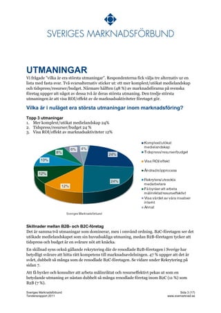 UTMANINGAR
Vi frågade ”vilka är era största utmaningar”. Respondenterna fick välja tre alternativ ur en
lista med fasta svar. Två svarsalternativ sticker ut: ett mer komplext/utökat medielandskap
och tidspress/resurser/budget. Närmare hälften (48 %) av marknadsförarna på svenska
företag uppger att något av dessa två är deras största utmaning. Den tredje största
utmaningen är att visa ROI/effekt av de marknadsaktiviteter företaget gör.

Vilka är i nuläget era största utmaningar inom marknadsföring?
Topp 3 utmaningar
1. Mer komplext/utökat medielandskap 24%
2. Tidspress/resurser/budget 24 %
3. Visa ROI/effekt av marknadsaktiviteter 12%




Skillnader mellan B2B- och B2C-företag
Det är samma två utmaningar som dominerar, men i omvänd ordning. B2C-företagen ser det
utökade medielandskapet som sin huvudsakliga utmaning, medan B2B-företagen tycker att
tidspress och budget är en svårare nöt att knäcka.
En skillnad syns också gällande rekrytering där de renodlade B2B-företagen i Sverige har
betydligt svårare att hitta rätt kompetens till marknadsavdelningen. 47 % uppger att det är
svårt, dubbelt så många som de renodlade B2C-företagen. Se vidare under Rekrytering på
sidan 7.
Att få byråer och konsulter att arbeta målinriktat och resurseffektivt pekas ut som en
betydande utmaning av nästan dubbelt så många renodlade företag inom B2C (11 %) som
B2B (7 %).

Sveriges Marknadsförbund                                                              Sida 3 (17)
Tendensrapport 2011                                                            www.svemarknad.se
 