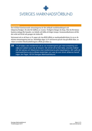 Kommentar
De två klart dominerande utmaningarna är det utökade medielandskapet och
tidspress/budget. De står för hälften av svaren. Troligtvis hänger de ihop. När du förväntas
hantera många fler kanaler, ny teknik och hålla ett högre tempo i kommunikationen så blir
det svårt att få tid och pengar att räcka till.
Intressant att se att bara 12 % anger att visa ROI/effekt av marknadsaktiviteter är en av de
största utmaningarna just nu. Samtidigt säger 70 % att kraven på att visa på effekt ökar, se
vidare avsnittet Marknadsföringens effekt på sidan 13.



”




Sveriges Marknadsförbund                                                              Sida 4 (17)
Tendensrapport 2011                                                            www.svemarknad.se
 