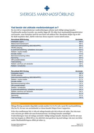 Vad består det utökade medielandskapet av?
En stor del av respondenterna i undersökningen arbetar med väldigt många kanaler.
Traditionella medier kvarstår, nya medier läggs till. Få väljer bort marknadsföringsaktiviteter
och kanaler, utan fortsätter med de som finns och adderar fler. Resultatet skiljer sig en del
för B2B respektive B2C, därför redovisas dessa separat i varsin tabell nedan.
Renodlade B2B-företag                                                                Använder
Webbplats (egen)                                                                         99 %
Mässor/seminarier/event                                                                  89 %
Sökmotormarknadsföring (SEO/SEA/PPC)                                                     85 %
PR/IR/Lobbying                                                                           84 %
E-postmarknadsföring, nyhetsbrev via e-post                                              82 %
Reklam i trycka medier                                                                   76 %
Sociala medier                                                                           71 %
Bannerannonsering online                                                                 68 %
Sponsring                                                                                63 %
DM (postalt/utdelat)                                                                     61 %
Telemarketing                                                                            46 %
Reklam utomhus och stortavlor                                                            34 %
Reklam i tv/radio/bio                                                                    30 %


Renodlade B2C-företag                                                                Använder
Webbplats (egen)                                                                         98 %
PR/IR/Lobbying                                                                           85 %
Sökmotormarknadsföring (SEO/SEA/PPC)                                                     81 %
Reklam i trycka medier                                                                   81 %
Sociala medier                                                                           75 %
Bannerannonsering online                                                                 74 %
DM (postalt/utdelat)                                                                     72 %
Reklam i tv/radio/bio                                                                    72 %
E-postmarknadsföring, nyhetsbrev via e-post                                              64 %
Reklam utomhus och stortavlor                                                            64 %
Mässor/seminarier/event                                                                  61 %
Sponsring                                                                                57 %
Telemarketing                                                                            30 %



Kommentar
Många företag använder idag både sociala medier (71/75 %) och e-post för marknadsföring
(82/64 %). Se mer om användandet av dessa kanaler längre fram i rapporten.
Från våra medlemmar hör vi ofta att många kanaler gör det svårare att mäta. Hur ska man
veta vad som ger effekt när man kommunicerar i så många kanaler samtidigt?
Undersökningen visar att många använder väldigt många kanaler. Kanske är det för att man
inte kan koppla en effekt till en viss aktivitet utan garderar sig med många. Läs mer om detta
under Marknadsföringens effekt på sidan 13.

Sveriges Marknadsförbund                                                              Sida 5 (17)
Tendensrapport 2011                                                            www.svemarknad.se
 