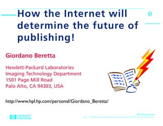 How the Internet will                                                                                          0
     determine the future of
     publishing!
Giordano Beretta
Hewlett-Packard Laboratories
Imaging Technology Department
1501 Page Mill Road
Palo Alto, CA 94303, USA


http://www.hpl.hp.com/personal/Giordano_Beretta/

                                                                                                      HP Laboratories
                                    June 11, 1998 Hiro:Documents:Giordano Beretta:Research:HP Talks:W3 Structure:Tendenza.fm
 