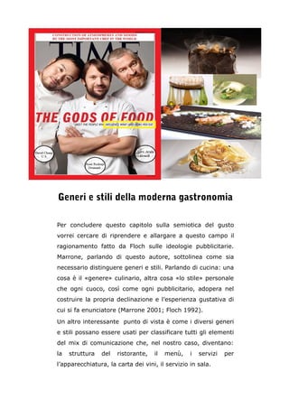 Generi e stili della moderna gastronomia 
Per concludere questo capitolo sulla semiotica del gusto 
vorrei cercare di riprendere e allargare a questo campo il 
ragionamento fatto da Floch sulle ideologie pubblicitarie. 
Marrone, parlando di questo autore, sottolinea come sia 
necessario distinguere generi e stili. Parlando di cucina: una 
cosa è il «genere» culinario, altra cosa «lo stile» personale 
che ogni cuoco, così come ogni pubblicitario, adopera nel 
costruire la propria declinazione e l’esperienza gustativa di 
cui si fa enunciatore (Marrone 2001; Floch 1992). 
Un altro interessante punto di vista è come i diversi generi 
e stili possano essere usati per classificare tutti gli elementi 
del mix di comunicazione che, nel nostro caso, diventano: 
la struttura del ristorante, il menù, i servizi per 
l’apparecchiatura, la carta dei vini, il servizio in sala. 
 