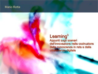 Mario Rotta




                           3
              Learning
              Appunti sugli scenari
              dell'innovazione nella costruzione
              della conoscenza in rete e della
              cittadinanza digitale
 