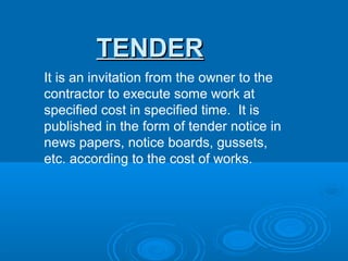 TENDER
It is an invitation from the owner to the
contractor to execute some work at
specified cost in specified time. It is
published in the form of tender notice in
news papers, notice boards, gussets,
etc. according to the cost of works.
 