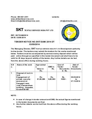 Phone: 999 491 2011 website: 
www.skttextileservice.com 
Email:info@skttextileservice.com info@skttextile.com 
SKT TEXTILE SERVICE INDIA PVT LTD 
REF: SKT/SAM/2014 
DATE: 03/09/2014 
TENDER NOTICE NO.SKT/SAM/ 2014 DT 
03/09/2014 
The Managing Director, SKT TEXTILE SERVICE INDIA PVT LTD Development authority 
invites tender .The tenders may submit the tenders for the works mentioned 
below. Tenders must be accompanied by earnest money deposit which will be 
paid online through as specified in the tender document and shall have to be 
valid for 45 days beyond validity of the tender. Any further details can be had 
from the above office during working hours. 
S.N 
Name of the work Approximat 
o. 
e 
Value in 
Rs. 
EMD in 
Rs. 
Cost of 
Tender 
Documents 
In Rs. 
Sale of 
Tender 
Documents 
1 Disposal of rock in 
land 
Engagement of 
private security 
personnel at 
Sangagiri main 
road, Sampantham 
building , veppadai, 
Erode-638 008 
Rs. 
81,00,000 
Rs. 
9,00,000 
Rs. 
1000/- 
09.09.2014 
to 
27.10.2014 
NOTE: 
 In case of change in tender amount and EMD, the actual figures mentioned 
in the tender documents are final. 
 Any further details can be had from the above office during the working 
hours. 
 