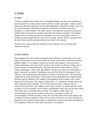 2. Tender
2.1 About
A tender is a bidding process that is open to all qualified bidders and where the sealed bids are
opened in public for scrutiny and are chosen on the basis of price and quality. Tender is used in
many areas other than construction and may differ depending on what kind of tender. In this case
the tender document is submitted by contractors or also known as tenderers that wish to
participate in a tender invitation. The tender process is also taken into account the procurement
method which is selected by the employer after discussion with the consultants. The tendering
methods chosen can affect the outcome of the project even if by a small degree. There are 3
common categories people look into which are cost,quality and time. There 3 categories will be
the main factors of which tendering method is best suited for the situation.
The three more common tendering methods are open tendering, selective tendering and
negotiated tendering.
2.2 Open Tendering
Open tendering is the most common amongst the three methods as it is basically a free-for-all
method for any contractors interested to tender for the job. It starts with an advertisement being
published publicly via newspapers,websites and various other mediums. The advertisement
contains information such as type of job, location of site, location of collection, closing date of
tender, document fee and tender deposit. The tender documents are then printed to suit the
number of participants which can be quite difficult to predict as it tends to vary from project to
project. Sometimes the number of participants may vary from 10 up to 25 participants. Upon
collection of the tender document the contractor will have to fill up the rates of all the materials
required for the construction project. After the price has been determined, the completed tender
document shall be submitted to the employer at the appointed location together with a tender
deposit stated in the advert. The employer together with 1 or 2 consultants will open and record
all the tender documents submitted. Out of all the tender documents submitted only one
contractor will get the job, so the employers has to make a decision on which contractor should
get the job. It is the consultants’ job to evaluate each individual tender and come out with a report
which shows the recommended choice of tender. The employer usually follows the
recommendations given by the consultants however he is not obliged to follow the
recommendations. When the decision is made, the successfultender will meet the employer and
consultants for further negotiation of price. Once the price has been set, the contract document is
produced by the consultants and distributed to all the parties involved in the project including the
newly appointed contractor. At this point construction can commence.
 