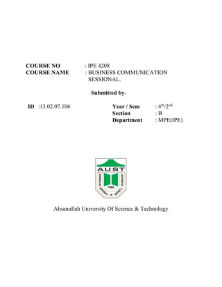 COURSE NO : IPE 4208
COURSE NAME : BUSINESS COMMUNICATION
SESSIONAL.
Submitted by-
ID :13.02.07.106 Year / Sem : 4th
/2nd
Section : B
Department : MPE(IPE)
Ahsanullah University Of Science & Technology
 