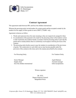 Corporate office: house 23, 62 shantinagar, Dhaka 1217. Tel:+8801706048507, Email: info@IIPL.com,
Web: www.ioliteincorp.com
Iolite Incorporation
62, Shantinagar
Dhaka 1217
Contract Agreement
This agreement made between IIPL and Save the children international.
Whereas the procuring entity invited tenders for certain goods and has accepted a tender by the
tenderer for the supply of those goods in sum of BDT 2,79,000/- only.
Agreement witnesses as follow:
1. Words and expression have the same meaning as they are respectively assigned to them.
2. In consideration of the payment to be made by the procuring entity to the tenderer as here
in after mentioned, the tenderer hereby covenants with the procuring entity to provide the
goods and to remedy defects there in conformity in all respects with the provision of the
contract.
3. The procuring entity hereby assure to pay the tenderer in consideration of the provisions
of goods. The contact price or such other sum as may become payable under the
provision of the contract at the times and in the manner prescribed by the contract.
For Procuring Entity
Senior Manager
Supply chain
Save the children international
For Tenderer Entity
Aquib Rahman
Assistant manager
Iolite incorporation
Witness signature
Mr. XYZ
Deputy Inspector General
Bangladesh Police
 
