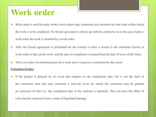 Work order
 Work order is used for petty works; work orders may sometimes also mention the time limit within which
the work is to be completed. No formal agreement is drawn up with the contractor as in the case of piece-
work when the work is awarded by a work order.
 After the formal agreement is performed for the contract a letter is issued to the contractor known as
work order to take up the work and the date of completion is treated from the date of issue of this letter.
 This is an order of commencement for a work and is issued to a contractor by the owner.
Extension of time:
 If the project is delayed by an event that impacts on the completion date, but is not the fault of
the contractor, then this may constitute a 'relevant event for which the contractor may be granted
an extension of time (i.e. the completion date in the contract is adjusted). This can have the effect of
relieving the contractor from a claim of liquidated damage
 