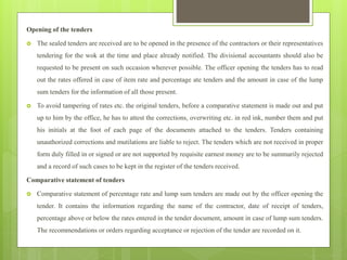Opening of the tenders
 The sealed tenders are received are to be opened in the presence of the contractors or their representatives
tendering for the wok at the time and place already notified. The divisional accountants should also be
requested to be present on such occasion wherever possible. The officer opening the tenders has to read
out the rates offered in case of item rate and percentage ate tenders and the amount in case of the lump
sum tenders for the information of all those present.
 To avoid tampering of rates etc. the original tenders, before a comparative statement is made out and put
up to him by the office, he has to attest the corrections, overwriting etc. in red ink, number them and put
his initials at the foot of each page of the documents attached to the tenders. Tenders containing
unauthorized corrections and mutilations are liable to reject. The tenders which are not received in proper
form duly filled in or signed or are not supported by requisite earnest money are to be summarily rejected
and a record of such cases to be kept in the register of the tenders received.
Comparative statement of tenders
 Comparative statement of percentage rate and lump sum tenders are made out by the officer opening the
tender. It contains the information regarding the name of the contractor, date of receipt of tenders,
percentage above or below the rates entered in the tender document, amount in case of lump sum tenders.
The recommendations or orders regarding acceptance or rejection of the tender are recorded on it.
 