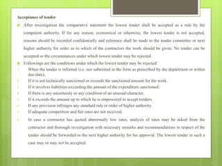 Acceptance of tender
 After investigation the comparative statement the lowest tender shall be accepted as a rule by the
competent authority. If for any reason, economical or otherwise, the lowest tender is not accepted,
reasons should be recorded confidentially and reference shall be made to the tender committee or next
higher authority for order as to which of the contractors the work should be given. No tender can be
accepted or the circumstances under which lowest tender may be rejected.
 Followings are the conditions under which the lowest tender may be rejected:
1. When the tender is informal (i.e. not submitted in the form as prescribed by the department or within
due date),
2. If it is not technically sanctioned or exceeds the sanctioned amount for the work.
3. If it involves liabilities exceeding the amount of the expenditure sanctioned.
4. If there is any uncertainty or any condition of an unusual character.
5. If it exceeds the amount up to which he is empowered to accept tenders.
6. If any provision infringes any standard rule or order of higher authority.
7. If adequate competition and fair rates are not received.
8. In case a contractor has quoted abnormally low rates, analysis of rates may be asked from the
contractor and thorough investigation with necessary remarks and recommendations in respect of the
tender should be forwarded to the next higher authority for his approval. The lowest tender in such a
case may or may not be accepted.
 