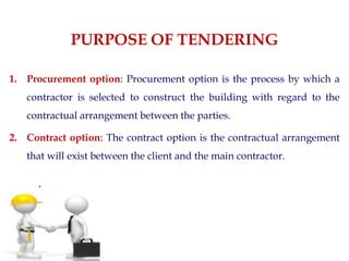 PURPOSE OF TENDERING
1. Procurement option: Procurement option is the process by which a
contractor is selected to construct the building with regard to the
contractual arrangement between the parties.
2. Contract option: The contract option is the contractual arrangement
that will exist between the client and the main contractor.
 
