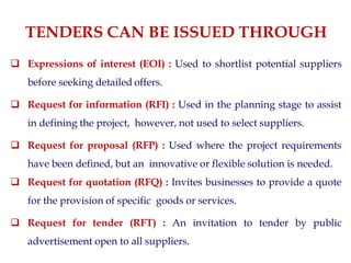 TENDERS CAN BE ISSUED THROUGH
 Expressions of interest (EOI) : Used to shortlist potential suppliers
before seeking detailed offers.
 Request for information (RFI) : Used in the planning stage to assist
in defining the project, however, not used to select suppliers.
 Request for proposal (RFP) : Used where the project requirements
have been defined, but an innovative or flexible solution is needed.
 Request for quotation (RFQ) : Invites businesses to provide a quote
for the provision of specific goods or services.
 Request for tender (RFT) : An invitation to tender by public
advertisement open to all suppliers.
 