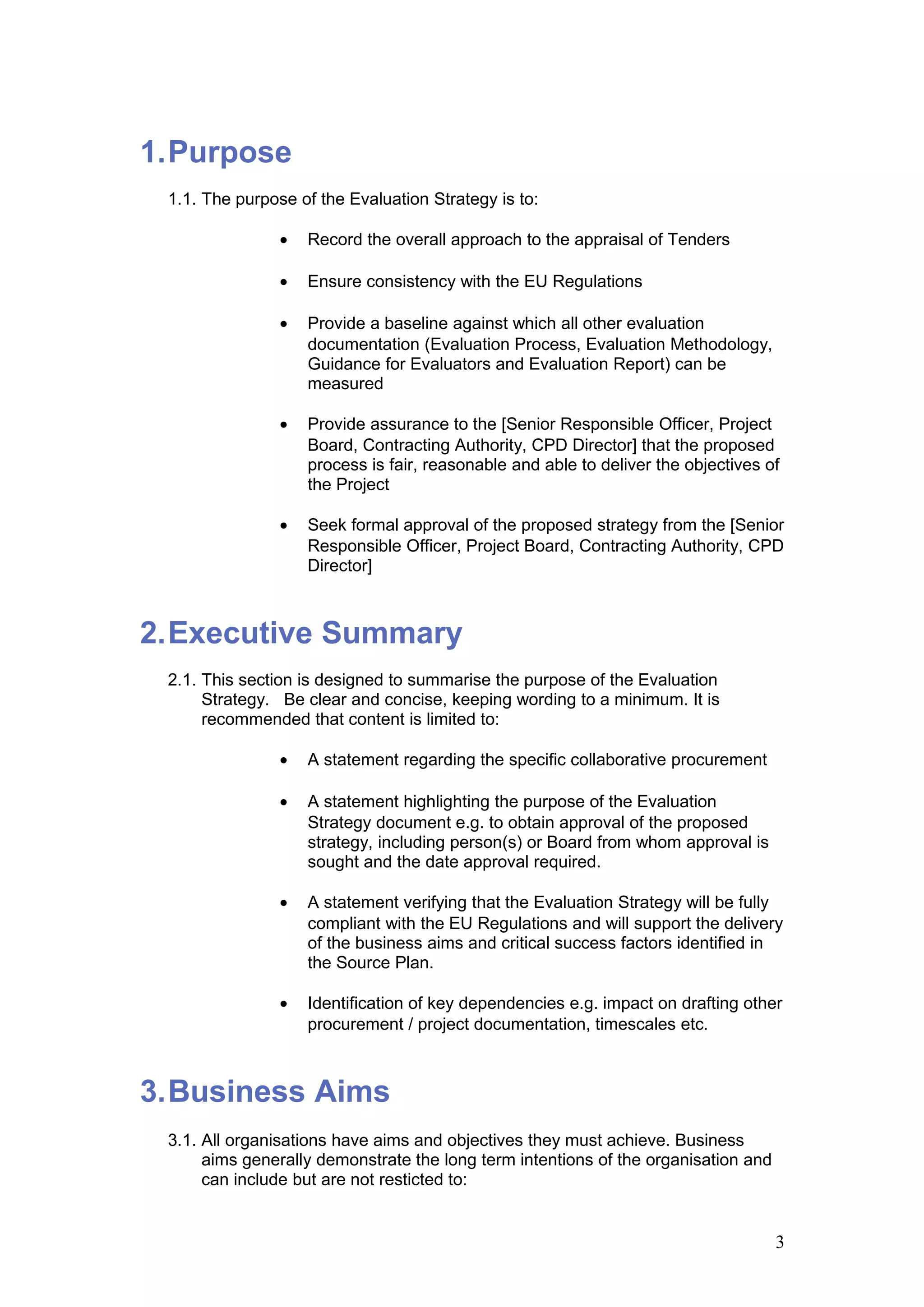 1.Purpose
1.1. The purpose of the Evaluation Strategy is to:
• Record the overall approach to the appraisal of Tenders
• Ensure consistency with the EU Regulations
• Provide a baseline against which all other evaluation
documentation (Evaluation Process, Evaluation Methodology,
Guidance for Evaluators and Evaluation Report) can be
measured
• Provide assurance to the [Senior Responsible Officer, Project
Board, Contracting Authority, CPD Director] that the proposed
process is fair, reasonable and able to deliver the objectives of
the Project
• Seek formal approval of the proposed strategy from the [Senior
Responsible Officer, Project Board, Contracting Authority, CPD
Director]
2.Executive Summary
2.1. This section is designed to summarise the purpose of the Evaluation
Strategy. Be clear and concise, keeping wording to a minimum. It is
recommended that content is limited to:
• A statement regarding the specific collaborative procurement
• A statement highlighting the purpose of the Evaluation
Strategy document e.g. to obtain approval of the proposed
strategy, including person(s) or Board from whom approval is
sought and the date approval required.
• A statement verifying that the Evaluation Strategy will be fully
compliant with the EU Regulations and will support the delivery
of the business aims and critical success factors identified in
the Source Plan.
• Identification of key dependencies e.g. impact on drafting other
procurement / project documentation, timescales etc.
3.Business Aims
3.1. All organisations have aims and objectives they must achieve. Business
aims generally demonstrate the long term intentions of the organisation and
can include but are not resticted to:
3
 