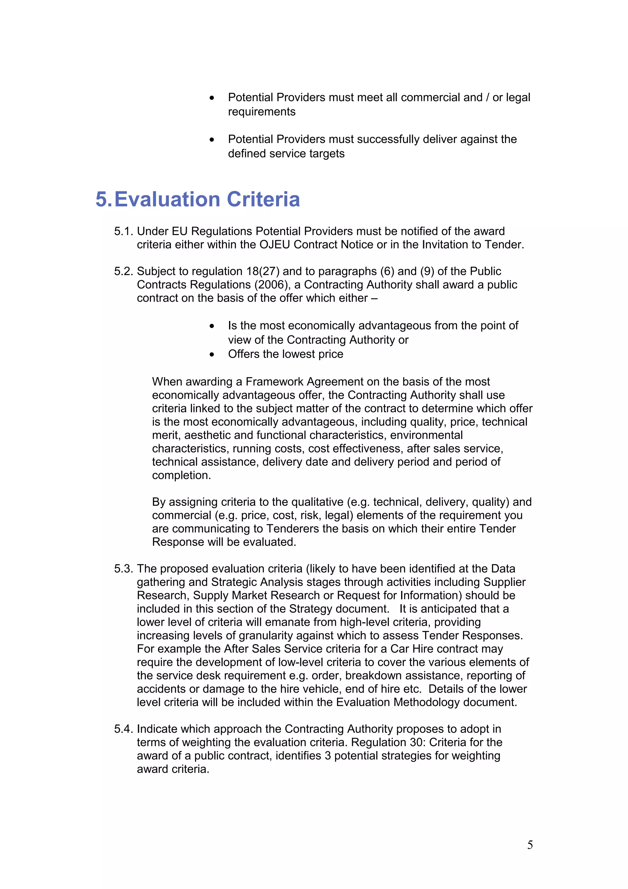 • Potential Providers must meet all commercial and / or legal
requirements
• Potential Providers must successfully deliver against the
defined service targets
5.Evaluation Criteria
5.1. Under EU Regulations Potential Providers must be notified of the award
criteria either within the OJEU Contract Notice or in the Invitation to Tender.
5.2. Subject to regulation 18(27) and to paragraphs (6) and (9) of the Public
Contracts Regulations (2006), a Contracting Authority shall award a public
contract on the basis of the offer which either –
• Is the most economically advantageous from the point of
view of the Contracting Authority or
• Offers the lowest price
When awarding a Framework Agreement on the basis of the most
economically advantageous offer, the Contracting Authority shall use
criteria linked to the subject matter of the contract to determine which offer
is the most economically advantageous, including quality, price, technical
merit, aesthetic and functional characteristics, environmental
characteristics, running costs, cost effectiveness, after sales service,
technical assistance, delivery date and delivery period and period of
completion.
By assigning criteria to the qualitative (e.g. technical, delivery, quality) and
commercial (e.g. price, cost, risk, legal) elements of the requirement you
are communicating to Tenderers the basis on which their entire Tender
Response will be evaluated.
5.3. The proposed evaluation criteria (likely to have been identified at the Data
gathering and Strategic Analysis stages through activities including Supplier
Research, Supply Market Research or Request for Information) should be
included in this section of the Strategy document. It is anticipated that a
lower level of criteria will emanate from high-level criteria, providing
increasing levels of granularity against which to assess Tender Responses.
For example the After Sales Service criteria for a Car Hire contract may
require the development of low-level criteria to cover the various elements of
the service desk requirement e.g. order, breakdown assistance, reporting of
accidents or damage to the hire vehicle, end of hire etc. Details of the lower
level criteria will be included within the Evaluation Methodology document.
5.4. Indicate which approach the Contracting Authority proposes to adopt in
terms of weighting the evaluation criteria. Regulation 30: Criteria for the
award of a public contract, identifies 3 potential strategies for weighting
award criteria.
5
 