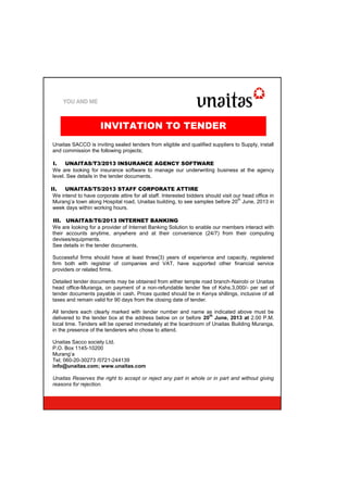 Unaitas SACCO is inviting sealed tenders from eligible and qualified suppliers to Supply, install
and commission the following projects;
I. UNAITAS/T3/2013 INSURANCE AGENCY SOFTWARE
We are looking for insurance software to manage our underwriting business at the agency
level. See details in the tender documents.
II. UNAITAS/T5/2013 STAFF CORPORATE ATTIRE
We intend to have corporate attire for all staff. Interested bidders should visit our head office in
Murang’a town along Hospital road, Unaitas building, to see samples before 20
th
June, 2013 in
week days within working hours.
III. UNAITAS/T6/2013 INTERNET BANKING
We are looking for a provider of Internet Banking Solution to enable our members interact with
their accounts anytime, anywhere and at their convenience (24/7) from their computing
devises/equipments.
See details in the tender documents.
Successful firms should have at least three(3) years of experience and capacity, registered
firm both with registrar of companies and VAT, have supported other financial service
providers or related firms.
Detailed tender documents may be obtained from either temple road branch-Nairobi or Unaitas
head office-Muranga, on payment of a non-refundable tender fee of Kshs.3,000/- per set of
tender documents payable in cash. Prices quoted should be in Kenya shillings, inclusive of all
taxes and remain valid for 90 days from the closing date of tender.
All tenders each clearly marked with tender number and name as indicated above must be
delivered to the tender box at the address below on or before 20
th
June, 2013 at 2.00 P.M.
local time. Tenders will be opened immediately at the boardroom of Unaitas Building Muranga,
in the presence of the tenderers who chose to attend.
Unaitas Sacco society Ltd.
P.O. Box 1145-10200
Murang’a
Tel; 060-20-30273 /0721-244139
info@unaitas.com; www.unaitas.com
Unaitas Reserves the right to accept or reject any part in whole or in part and without giving
reasons for rejection.
INVITATION TO TENDER
 