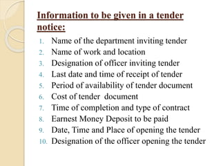 Information to be given in a tender
notice:
1. Name of the department inviting tender
2. Name of work and location
3. Designation of officer inviting tender
4. Last date and time of receipt of tender
5. Period of availability of tender document
6. Cost of tender document
7. Time of completion and type of contract
8. Earnest Money Deposit to be paid
9. Date, Time and Place of opening the tender
10. Designation of the officer opening the tender
 