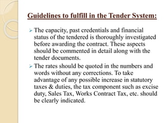 Guidelines to fulfill in the Tender System:
 The capacity, past credentials and financial
status of the tendered is thoroughly investigated
before awarding the contract. These aspects
should be commented in detail along with the
tender documents.
 The rates should be quoted in the numbers and
words without any corrections. To take
advantage of any possible increase in statutory
taxes & duties, the tax component such as excise
duty, Sales Tax, Works Contract Tax, etc. should
be clearly indicated.
 