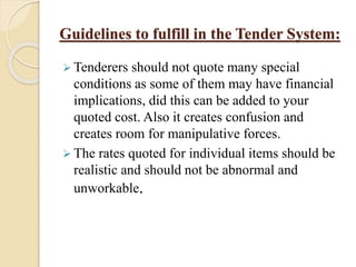 Guidelines to fulfill in the Tender System:
 Tenderers should not quote many special
conditions as some of them may have financial
implications, did this can be added to your
quoted cost. Also it creates confusion and
creates room for manipulative forces.
 The rates quoted for individual items should be
realistic and should not be abnormal and
unworkable.
 