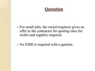 Quotation
 For small jobs, the owner/engineer gives an
offer to the contractor for quoting rates for
works and supplies required.
 No EMD is required with a quotion.
 