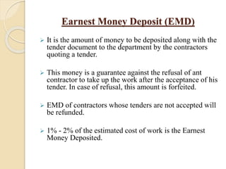 Earnest Money Deposit (EMD)
 It is the amount of money to be deposited along with the
tender document to the department by the contractors
quoting a tender.
 This money is a guarantee against the refusal of ant
contractor to take up the work after the acceptance of his
tender. In case of refusal, this amount is forfeited.
 EMD of contractors whose tenders are not accepted will
be refunded.
 1% - 2% of the estimated cost of work is the Earnest
Money Deposited.
 