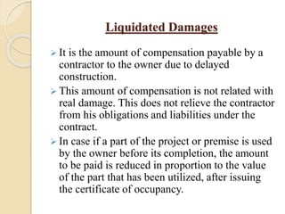Liquidated Damages
 It is the amount of compensation payable by a
contractor to the owner due to delayed
construction.
 This amount of compensation is not related with
real damage. This does not relieve the contractor
from his obligations and liabilities under the
contract.
 In case if a part of the project or premise is used
by the owner before its completion, the amount
to be paid is reduced in proportion to the value
of the part that has been utilized, after issuing
the certificate of occupancy.
 
