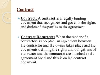 Contract
 Contract: A contract is a legally binding
document that recognizes and governs the rights
and duties of the parties to the agreement.
 Contract Document: When the tender of a
contractor is accepted, an agreement between
the contractor and the owner takes place and the
documents defining the rights and obligations of
the owner and the contractor are attached to the
agreement bond and this is called contract
document.
 