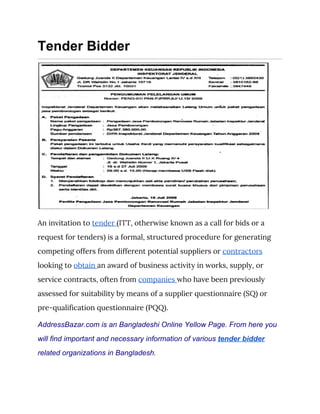 Tender Bidder
 
An invitation to ​tender ​(ITT, otherwise known as a call for bids or a 
request for tenders) is a formal, structured procedure for generating 
competing offers from different potential suppliers or ​contractors 
looking to ​obtain ​an award of business activity in works, supply, or 
service contracts, often from ​companies ​who have been previously 
assessed for suitability by means of a supplier questionnaire (SQ) or 
pre-qualification questionnaire (PQQ). 
AddressBazar.com is an Bangladeshi Online Yellow Page. From here you
will find important and necessary information of various ​tender bidder
related organizations in Bangladesh.
 