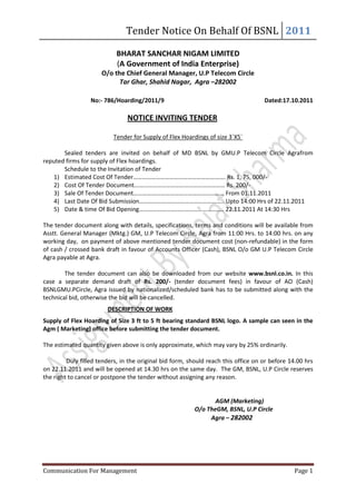 Tender Notice On Behalf Of BSNL 2011

                            BHARAT SANCHAR NIGAM LIMITED
                            (A Government of India Enterprise)
                      O/o the Chief General Manager, U.P Telecom Circle
                            Tar Ghar, Shahid Nagar, Agra –282002

                  No:- 786/Hoarding/2011/9                                          Dated:17.10.2011

                                NOTICE INVITING TENDER

                          Tender for Supply of Flex Hoardings of size 3`X5`

       Sealed tenders are invited on behalf of MD BSNL by GMU.P Telecom Circle Agrafrom
reputed firms for supply of Flex hoardings.
       Schedule to the Invitation of Tender
   1) Estimated Cost Of Tender……………………………………………………. Rs. 1, 75, 000/-
   2) Cost Of Tender Document…………………………………………………… Rs. 200/-
   3) Sale Of Tender Document…………………………………………………… From 01.11.2011
   4) Last Date Of Bid Submission……………………………………………….. Upto 14:00 Hrs of 22.11.2011
   5) Date & time Of Bid Opening……………………………………………….. 22.11.2011 At 14:30 Hrs

The tender document along with details, specifications, terms and conditions will be available from
Asstt. General Manager (Mktg.) GM, U.P Telecom Circle, Agra from 11:00 Hrs. to 14:00 hrs. on any
working day, on payment of above mentioned tender document cost (non-refundable) in the form
of cash / crossed bank draft in favour of Accounts Officer (Cash), BSNL O/o GM U.P Telecom Circle
Agra payable at Agra.

        The tender document can also be downloaded from our website www.bsnl.co.in. In this
case a separate demand draft of Rs. 200/- (tender document fees) in favour of AO (Cash)
BSNLGMU.PCircle, Agra issued by nationalized/scheduled bank has to be submitted along with the
technical bid, otherwise the bid will be cancelled.
                        DESCRIPTION OF WORK
Supply of Flex Hoarding of Size 3 ft to 5 ft bearing standard BSNL logo. A sample can seen in the
Agm ( Marketing) office before submitting the tender document.

The estimated quantity given above is only approximate, which may vary by 25% ordinarily.

         Duly filled tenders, in the original bid form, should reach this office on or before 14.00 hrs
on 22.11.2011 and will be opened at 14.30 hrs on the same day. The GM, BSNL, U.P Circle reserves
the right to cancel or postpone the tender without assigning any reason.


                                                                AGM (Marketing)
                                                         O/o TheGM, BSNL, U.P Circle
                                                              Agra – 282002




Communication For Management                                                                   Page 1
 