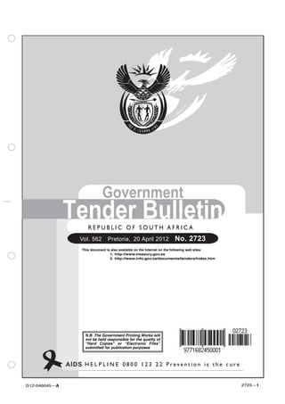 Government
               Tender Bulletin
                        R E P U B L I C O F SSOUTH A F R I C A
                         REPUBLIC OF O U T H AFRICA
                    Vol. 562  Pretoria, 20 April 2012                    No. 2723
                     This document is also available on the Internet on the following web sites:
                                     1. http://www.treasury.gov.za
                                     2. http://www.info.gov.za/documents/tenders/index.htm




                      N.B. The Government Printing Works will
                      not be held responsible for the quality of
                      “Hard Copies” or “Electronic Files”
                      submitted for publication purposes



               AIDS H E L P L I N E 00800-123-22 P r e v e n t i o n i s t the ccure
                    HELPLINE: 8 0 0 1 2 3 2 2 Prevention is h e u r e


G12-046045—A                                                                                       2723—1
 