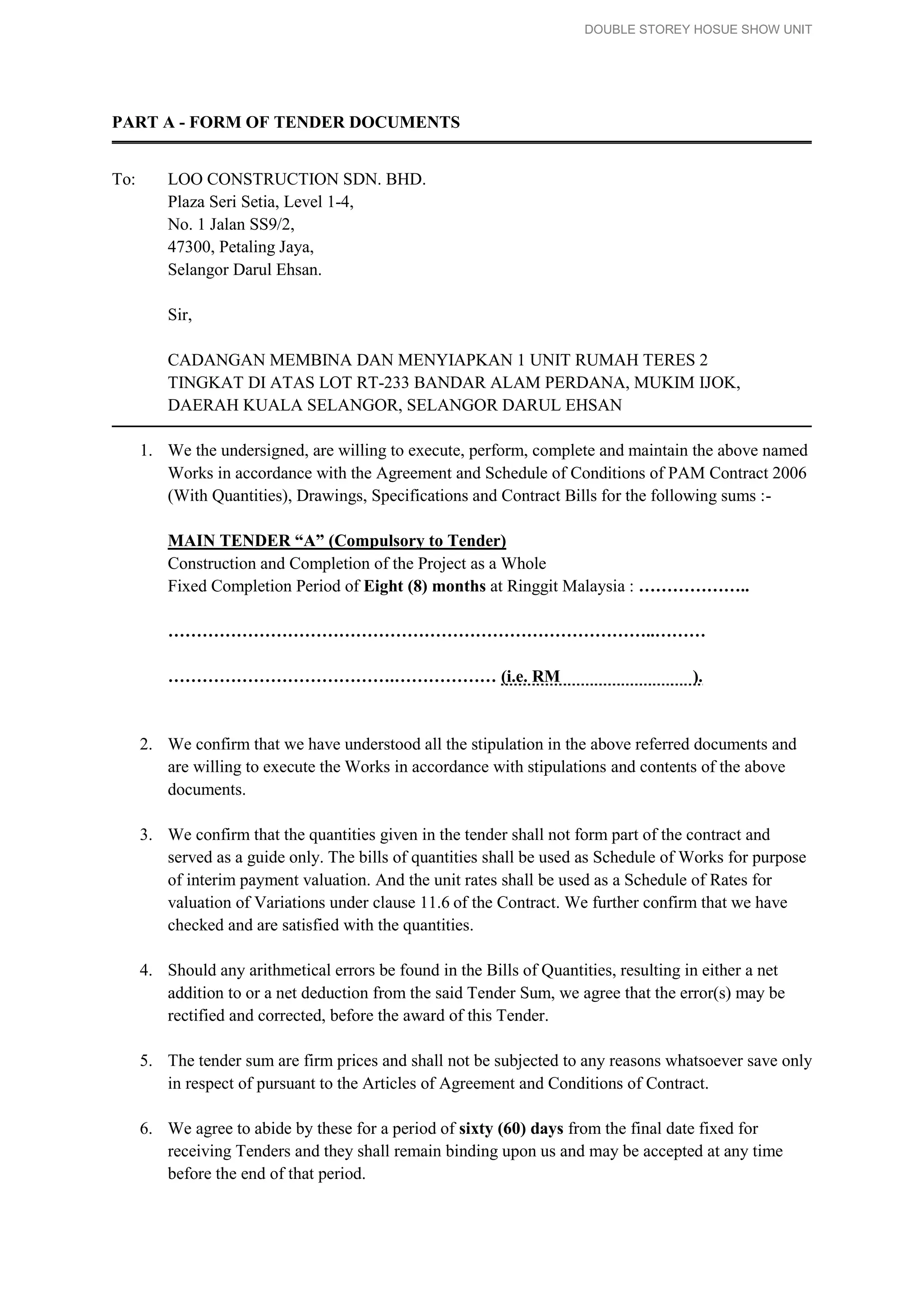 DOUBLE STOREY HOSUE SHOW UNIT
PART A - FORM OF TENDER DOCUMENTS
To: LOO CONSTRUCTION SDN. BHD.
Plaza Seri Setia, Level 1-4,
No. 1 Jalan SS9/2,
47300, Petaling Jaya,
Selangor Darul Ehsan.
Sir,
CADANGAN MEMBINA DAN MENYIAPKAN 1 UNIT RUMAH TERES 2
TINGKAT DI ATAS LOT RT-233 BANDAR ALAM PERDANA, MUKIM IJOK,
DAERAH KUALA SELANGOR, SELANGOR DARUL EHSAN
1. We the undersigned, are willing to execute, perform, complete and maintain the above named
Works in accordance with the Agreement and Schedule of Conditions of PAM Contract 2006
(With Quantities), Drawings, Specifications and Contract Bills for the following sums :-
MAIN TENDER “A” (Compulsory to Tender)
Construction and Completion of the Project as a Whole
Fixed Completion Period of Eight (8) months at Ringgit Malaysia : ………………..
…………………………………………………………………………..………
………………………………….……………… (i.e. RM ).
2. We confirm that we have understood all the stipulation in the above referred documents and
are willing to execute the Works in accordance with stipulations and contents of the above
documents.
3. We confirm that the quantities given in the tender shall not form part of the contract and
served as a guide only. The bills of quantities shall be used as Schedule of Works for purpose
of interim payment valuation. And the unit rates shall be used as a Schedule of Rates for
valuation of Variations under clause 11.6 of the Contract. We further confirm that we have
checked and are satisfied with the quantities.
4. Should any arithmetical errors be found in the Bills of Quantities, resulting in either a net
addition to or a net deduction from the said Tender Sum, we agree that the error(s) may be
rectified and corrected, before the award of this Tender.
5. The tender sum are firm prices and shall not be subjected to any reasons whatsoever save only
in respect of pursuant to the Articles of Agreement and Conditions of Contract.
6. We agree to abide by these for a period of sixty (60) days from the final date fixed for
receiving Tenders and they shall remain binding upon us and may be accepted at any time
before the end of that period.
 