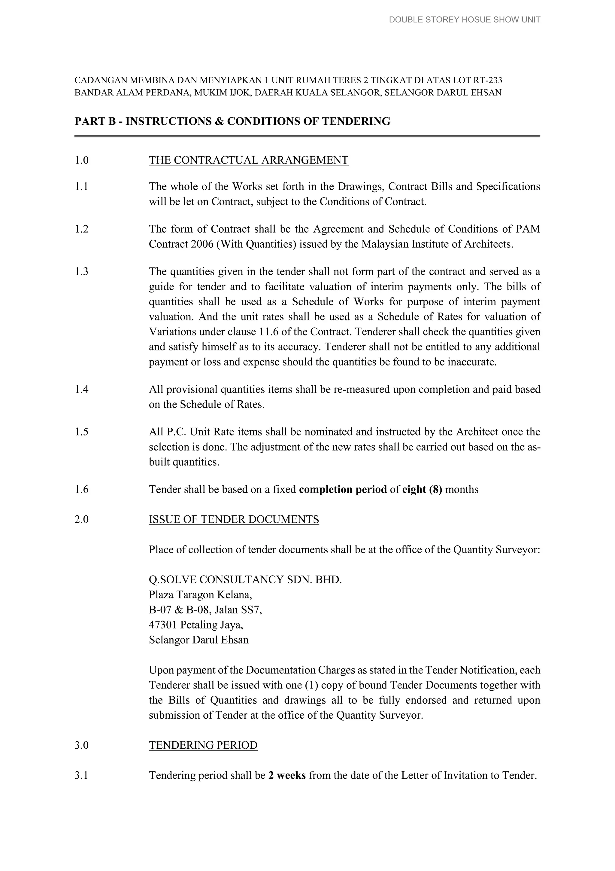DOUBLE STOREY HOSUE SHOW UNIT
CADANGAN MEMBINA DAN MENYIAPKAN 1 UNIT RUMAH TERES 2 TINGKAT DI ATAS LOT RT-233
BANDAR ALAM PERDANA, MUKIM IJOK, DAERAH KUALA SELANGOR, SELANGOR DARUL EHSAN
PART B - INSTRUCTIONS & CONDITIONS OF TENDERING
1.0 THE CONTRACTUAL ARRANGEMENT
1.1 The whole of the Works set forth in the Drawings, Contract Bills and Specifications
will be let on Contract, subject to the Conditions of Contract.
1.2 The form of Contract shall be the Agreement and Schedule of Conditions of PAM
Contract 2006 (With Quantities) issued by the Malaysian Institute of Architects.
1.3 The quantities given in the tender shall not form part of the contract and served as a
guide for tender and to facilitate valuation of interim payments only. The bills of
quantities shall be used as a Schedule of Works for purpose of interim payment
valuation. And the unit rates shall be used as a Schedule of Rates for valuation of
Variations under clause 11.6 of the Contract. Tenderer shall check the quantities given
and satisfy himself as to its accuracy. Tenderer shall not be entitled to any additional
payment or loss and expense should the quantities be found to be inaccurate.
1.4 All provisional quantities items shall be re-measured upon completion and paid based
on the Schedule of Rates.
1.5 All P.C. Unit Rate items shall be nominated and instructed by the Architect once the
selection is done. The adjustment of the new rates shall be carried out based on the as-
built quantities.
1.6 Tender shall be based on a fixed completion period of eight (8) months
2.0 ISSUE OF TENDER DOCUMENTS
Place of collection of tender documents shall be at the office of the Quantity Surveyor:
Q.SOLVE CONSULTANCY SDN. BHD.
Plaza Taragon Kelana,
B-07 & B-08, Jalan SS7,
47301 Petaling Jaya,
Selangor Darul Ehsan
Upon payment of the Documentation Charges as stated in the Tender Notification, each
Tenderer shall be issued with one (1) copy of bound Tender Documents together with
the Bills of Quantities and drawings all to be fully endorsed and returned upon
submission of Tender at the office of the Quantity Surveyor.
3.0 TENDERING PERIOD
3.1 Tendering period shall be 2 weeks from the date of the Letter of Invitation to Tender.
 