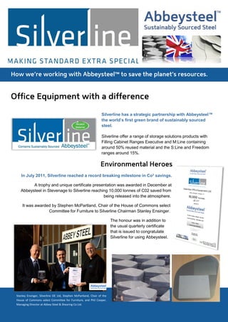 Silverline has a strategic partnership with Abbeysteel™
                                                                 the world’s first green brand of sustainably sourced
                                                                 steel.

                                                                 Silverline offer a range of storage solutions products with
                                                                 Filling Cabinet Ranges Executive and M:Line containing
                                                                 around 50% reused material and the S:Line and Freedom
                                                                 ranges around 15%.




   In July 2011, Silverline reached a record breaking milestone in Co² savings.

         A trophy and unique certificate presentation was awarded in December at
   Abbeysteel in Stevenage to Silverline reaching 10,000 tonnes of C02 saved from
                                               being released into the atmosphere.

    It was awarded by Stephen McPartland, Chair of the House of Commons select
                 Committee for Furniture to Silverline Chairman Stanley Ensinger.

                                                                        The honour was in addition to
                                                                        the usual quarterly certificate
                                                                        that is issued to congratulate
                                                                        Silverline for using Abbeysteel.




Stanley Ensinger, Silverline OE Ltd, Stephen McPartland, Chair of the
House of Commons select Committee for Furniture, and Phil Cooper,
Managing Director at Abbey Steel & Shearing Co Ltd.
 
