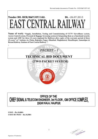 Revised tender document of Tender No.: ECR/S&T/OT/162

Tender NO. ECR/S&T/OT/162.

Dt. -26.07.2013

Name of work:

“Supply, Installation, Testing and Commissioning of CCTV Surveillance system,
Access Control system, Personal & Baggage Screening system & Integrating them as a functional security
system and AMC for three (3) years (optional for Railway) after expiry of the warranty period of three
(3) years” at 7 stations viz. Patna, Rajendra Nagar, Dhanbad, Mughalsarai, Muzaffarpur, Samastipur &
Raxaul Railway Stations of East Central Railway ”.

.

PACKET – I
TECHNICAL BID DOCUMENT
(TWO PACKET SYSTEM)

COST – Rs.10,000/COST BY POST – Rs.10,500/-

1

Signature of Tenderer(s)

 