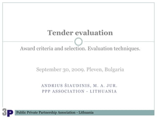 Tender evaluation

  Award criteria and selection. Evaluation techniques.



            September 30, 2009. Pleven, Bulgaria


                ANDRIUS ŠIAUDINIS, M. A. JUR.
                PPP ASSOCIATION - LITHUANIA




Public Private Partnership Association - Lithuania
 