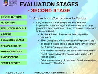 August 29, 2013 NURUL ASRA ABD RAHMAN 13
COURSE OUTCOME
OBJECTIVES
EVALUATION PROCESS
CRITERIA
EVALUATION STAGES
SPECIAL CRITERIA
OTHERS ANALYSIS
ENDORSEMENT
TENDER REPORT
i. Analysis on Compliance to Tender
EVALUATION STAGES
- SECOND STAGE
• Only Tenderers which comply and free from any
imperfection in term of legal and contractual which may
jeopardize their qualification based on current practice are
to be considered.
– To check if form of tender has been signed by
tenderers
– The signing person has been given the power to sign.
– To check if tender price is stated in the form of tender.
– Are PKK/CIDB registration still valid.
– Has tenderer returned all the basic tender documents,
– Check proposed construction period is stated in the
form of tender.
– Failure to submit any of the forms of tender may effect
the ranking of tenderer,
 
