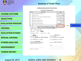 August 29, 2013 NURUL ASRA ABD RAHMAN 16
COURSE OUTCOME
OBJECTIVES
EVALUATION PROCESS
CRITERIA
EVALUATION STAGES
SPECIAL CRITERIA
OTHERS ANALYSIS
ENDORSEMENT
TENDER REPORT
Summary of Tender Price
TENDER PRICE
 