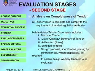August 29, 2013 NURUL ASRA ABD RAHMAN 21
COURSE OUTCOME
OBJECTIVES
EVALUATION PROCESS
CRITERIA
EVALUATION STAGES
SPECIAL CRITERIA
OTHERS ANALYSIS
ENDORSEMENT
TENDER REPORT
ii. Analysis on Completeness of Tender
a) Tender which is complete and comply to the
requirement of tender/regulation/Authority.
b) Mandatory Tender Documents includes:
i. Forms of Tender
ii. List of Quantity/ Summary of Tender
iii. Addendum (if any)
iv. Schedule of rates
v. Design proposal, specification, pricing by
contractor etc. (where applicable) as
required
to enable design work by tenderer to be
evaluated.
EVALUATION STAGES
- SECOND STAGE
 