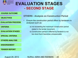 August 29, 2013 NURUL ASRA ABD RAHMAN 22
COURSE OUTCOME
OBJECTIVES
EVALUATION PROCESS
CRITERIA
EVALUATION STAGES
SPECIAL CRITERIA
OTHERS ANALYSIS
ENDORSEMENT
TENDER REPORT
EVALUATION STAGES
- SECOND STAGE
OTHERS - Analysis on Construction Period
• Ensure the construction period offers by tenderers is
analysed such as:
a) not exceeding the maximum construction period
stated in the tender document.
b) Construction period if offerred by tenderer is not
too short that it becomes unreasonable
 