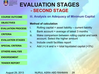 August 29, 2013 NURUL ASRA ABD RAHMAN 29
COURSE OUTCOME
OBJECTIVES
EVALUATION PROCESS
CRITERIA
EVALUATION STAGES
SPECIAL CRITERIA
OTHERS ANALYSIS
ENDORSEMENT
TENDER REPORT
EVALUATION STAGES
- SECOND STAGE
iii. Analysis on Adequacy of Minimum Capital
Method of calculation
i. Rolling capital = asset liability – current liability
ii. Bank account = average of latest 3 months
iii. Make comparison between rolling capital and bank
account. Select the higher amount
iv. Include credit facilities report
v. Add (+) iii and iv = total liquidated capital (>3%)
 