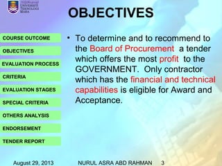 August 29, 2013 NURUL ASRA ABD RAHMAN 3
COURSE OUTCOME
OBJECTIVES
EVALUATION PROCESS
CRITERIA
EVALUATION STAGES
SPECIAL CRITERIA
OTHERS ANALYSIS
ENDORSEMENT
TENDER REPORT
OBJECTIVES
• To determine and to recommend to
the Board of Procurement a tender
which offers the most profit to the
GOVERNMENT. Only contractor
which has the financial and technical
capabilities is eligible for Award and
Acceptance.
 