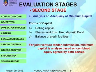 August 29, 2013 NURUL ASRA ABD RAHMAN 31
COURSE OUTCOME
OBJECTIVES
EVALUATION PROCESS
CRITERIA
EVALUATION STAGES
SPECIAL CRITERIA
OTHERS ANALYSIS
ENDORSEMENT
TENDER REPORT
EVALUATION STAGES
- SECOND STAGE
iii. Analysis on Adequacy of Minimum Capital
Forms of Capital
a) Rolling capital
b) Shares, unit trust, fixed deposit, Bond
c) Balance of credit facilities
For joint venture tender submission, minimum
capital is analyse based on combined
equity agreed by both parties.
 