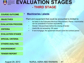 August 29, 2013 NURUL ASRA ABD RAHMAN 41
COURSE OUTCOME
OBJECTIVES
EVALUATION PROCESS
CRITERIA
EVALUATION STAGES
SPECIAL CRITERIA
OTHERS ANALYSIS
ENDORSEMENT
TENDER REPORT
• Machineries / plants
EVALUATION STAGES
- THIRD STAGE
Plant and equipment that could be accounted is limited to:
• As listed in the Estimated Minimum Requirement. Plants / machineries
can be considered if function equivalently
• Owned / hire-purchase before the closing of tender
• Useful life not exceeding 150 years
• If rent-mortgage, the agreement should cover the contract period.
 