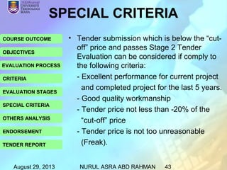 August 29, 2013 NURUL ASRA ABD RAHMAN 43
COURSE OUTCOME
OBJECTIVES
EVALUATION PROCESS
CRITERIA
EVALUATION STAGES
SPECIAL CRITERIA
OTHERS ANALYSIS
ENDORSEMENT
TENDER REPORT
SPECIAL CRITERIA
• Tender submission which is below the “cut-
off” price and passes Stage 2 Tender
Evaluation can be considered if comply to
the following criteria:
- Excellent performance for current project
and completed project for the last 5 years.
- Good quality workmanship
- Tender price not less than -20% of the
“cut-off” price
- Tender price is not too unreasonable
(Freak).
 